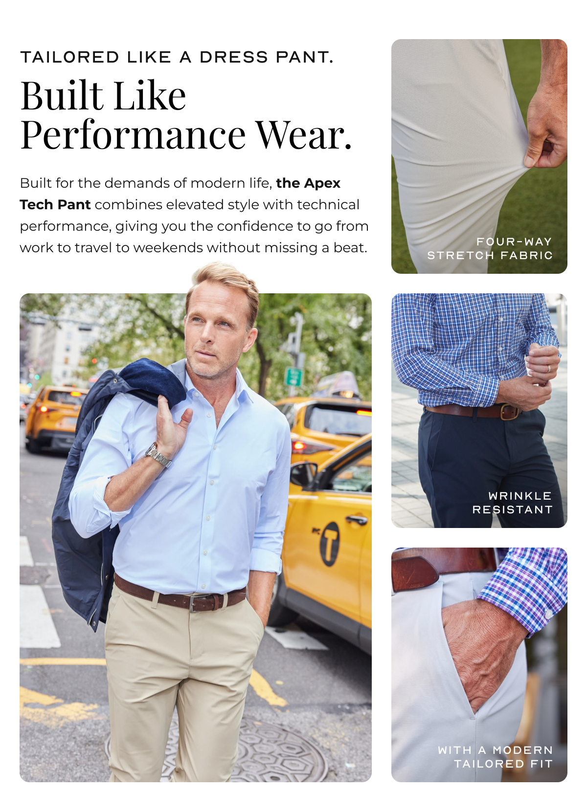 Tailored Like a Dress Pant.  Built Like Performance Wear. Built for the demands of modern life, the Apex Tech Pant combines elevated style with technical performance, giving you the confidence to go from work to travel to weekends without missing a beat. four-way stretch fabric Wrinkle resistant with a Modern tailored fit