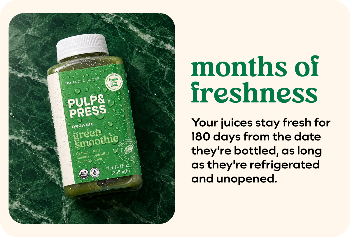 Months of freshness Your juices stay fresh for 180 days from the date they're bottled, as long as they're refrigerated and unopened.