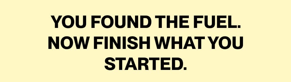 YOU FOUND THE FUEL. NOW FINISH WHAT YOU STARTED.