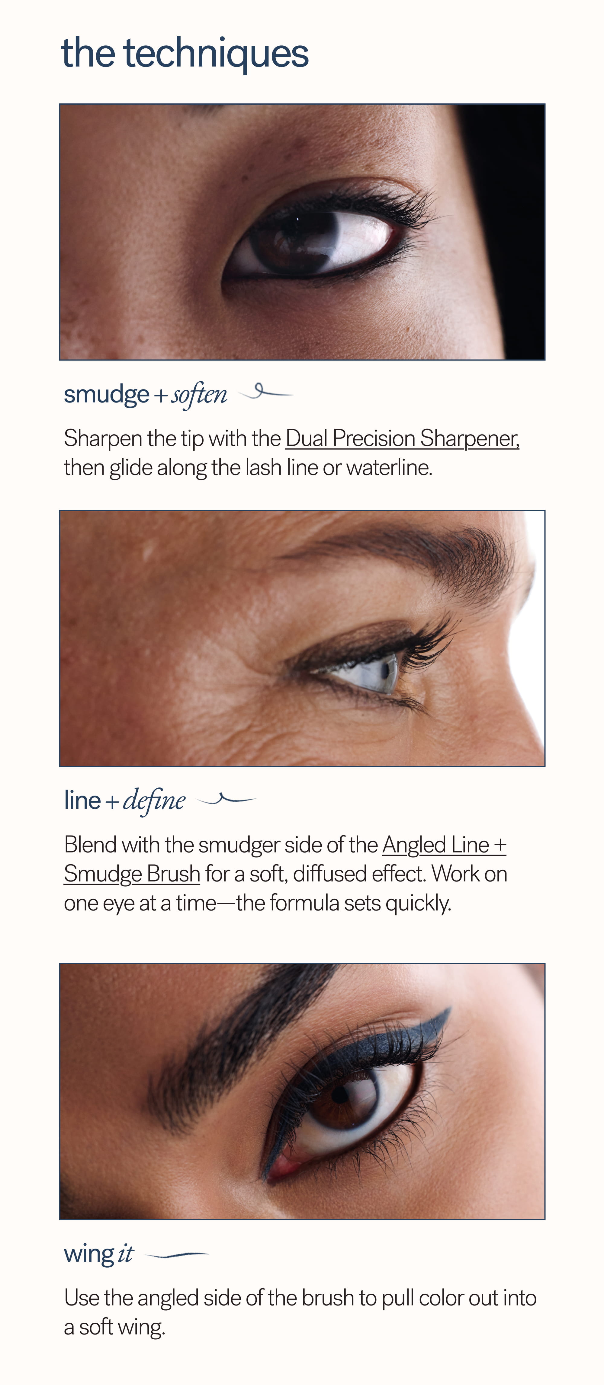 The Techniques  smudge + soften Sharpen the tip with the Dual Precision Sharpener, then glide along the lash line or waterline.  line + define Blend with the smudger side of the Angled Line + Smudge Brush for a soft, diffused effect. Work on one eye at a time—the formula sets quickly.  wing it Use the angled side of the brush to pull color out into a soft wing.