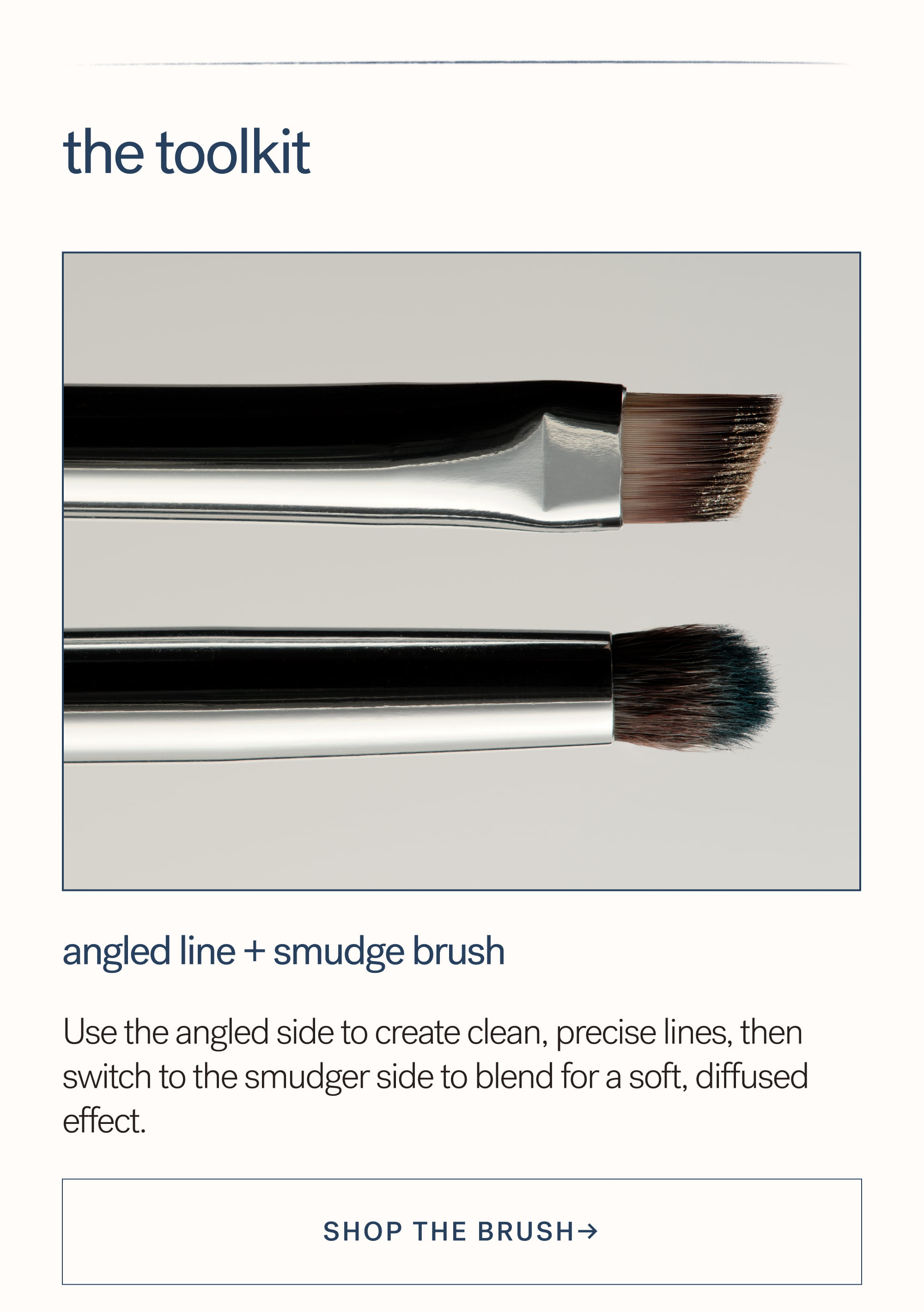 The Toolkit Angled Line + Smudge Brush  Use the angled side to create clean, precise lines, then switch to the smudger side to blend for a soft, diffused effect. SHOP the Brush→
