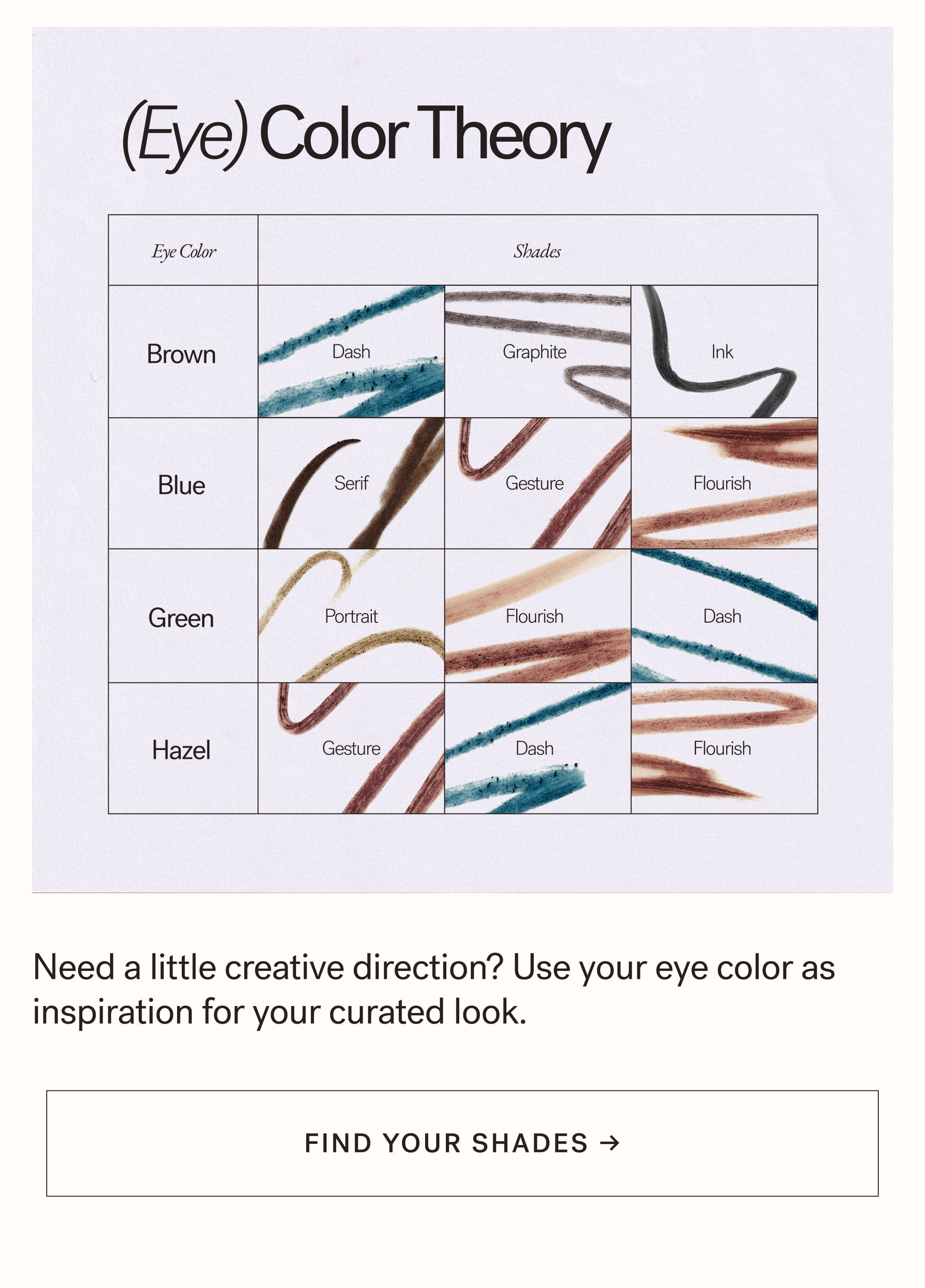 (Eye) Color Theory Eye Color Shades Brown Dash Graphite Ink Blue Serif Gesture Flourish Green Portrait Flourish Dash Hazel Gesture Dash Flourish Need a little creative direction? Use your eye color as inspiration for your curated look. arrow-right-long FIND YOUR SHADES →