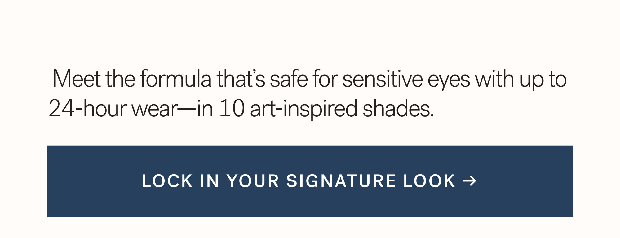  Meet the formula that’s safe for sensitive eyes with up to 24-hour wear—in 10 art-inspired shades.   Lock in your signature look →
