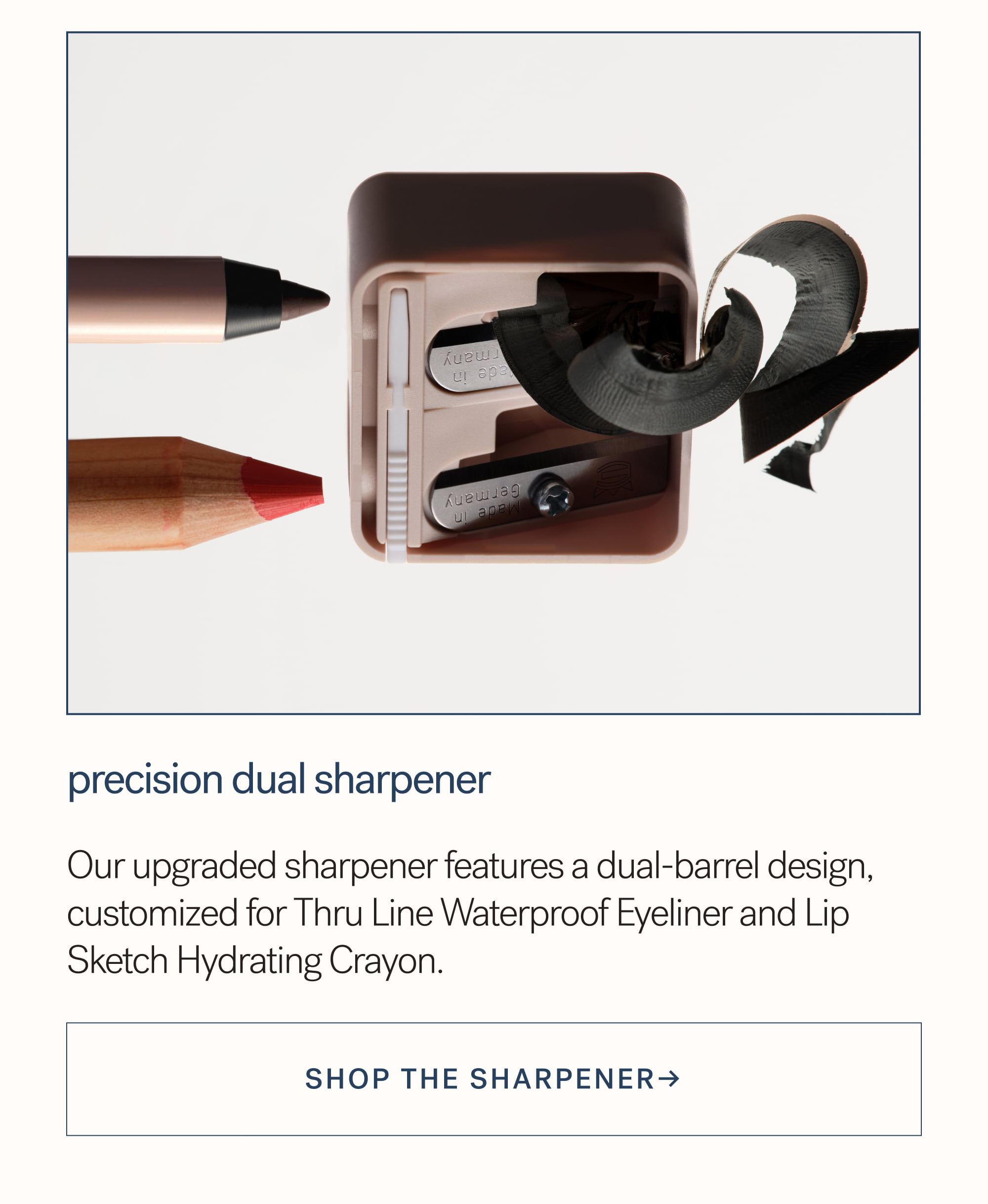 Precision Dual Sharpener Our upgraded sharpener features a dual-barrel design, customized for Thru Line Waterproof Eyeliner and Lip Sketch Hydrating Crayon.  SHOP the sharpener→