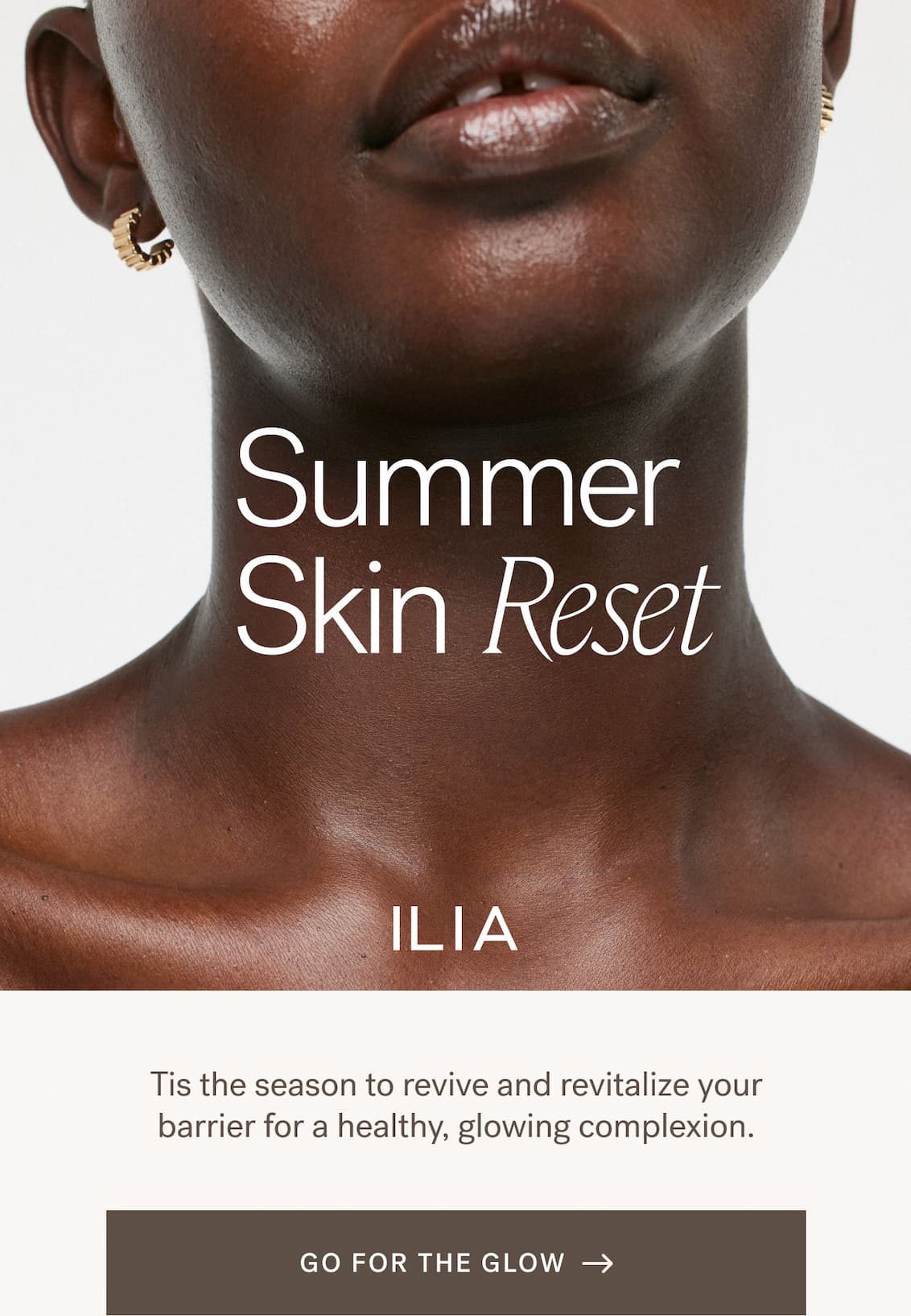 Summer Skin Reset. ILIA. Tis the season to revive and revitalize your barrier for a healthy, glowing complexion. [ GO FOR THE GLOW ]