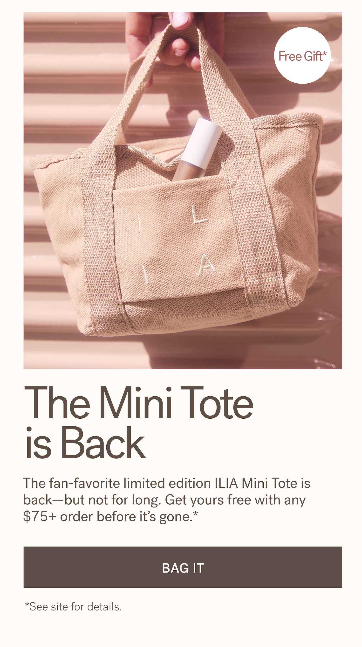The Mini Tote is Back   For a limited time only, the fan-favorite limited edition ILIA Mini Tote is back. Get yours free with any $75+ order.*