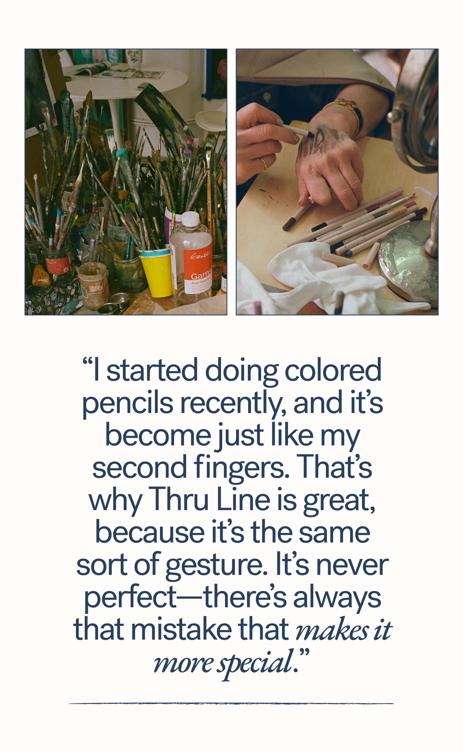 “I started doing colored pencils recently, and it’s become just like my second fingers. That’s why Thru Line is great, because it’s the same sort of gesture. It’s never perfect—there’s always that mistake that makes it more special.”