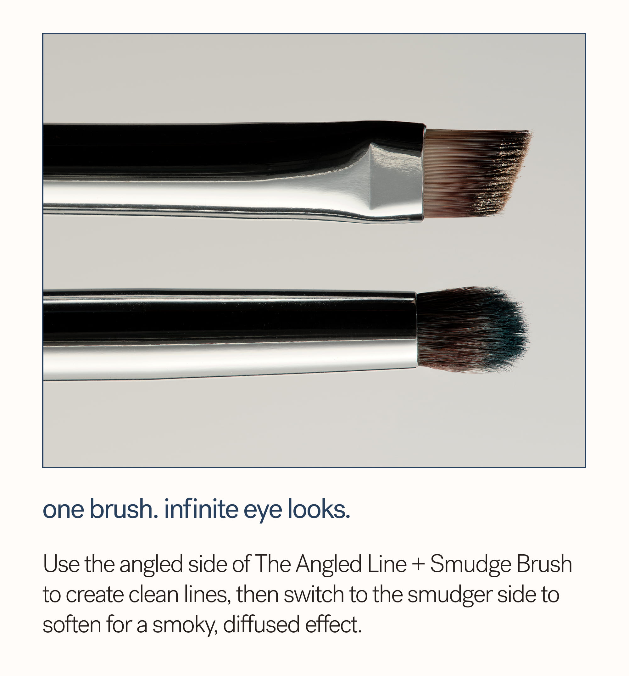 One Brush. Infinite Eye Looks.  Use the angled side of The Angled Line + Smudge Brush to create clean lines, then switch to the smudger side to soften for a smoky, diffused effect.