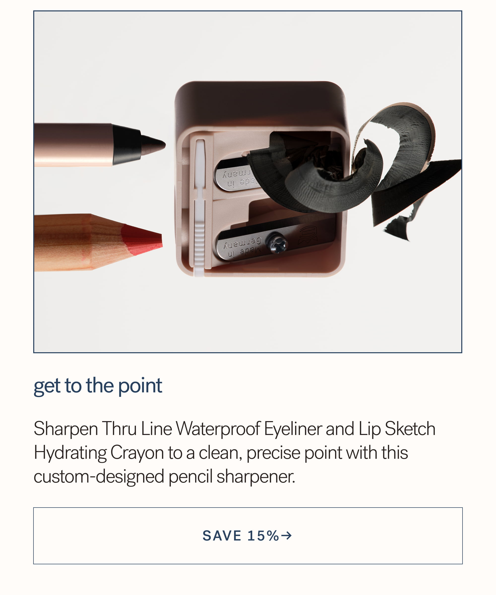 Get to the Point Sharpen Thru Line Waterproof Eyeliner and Lip Sketch Hydrating Crayon to a clean, precise point with this custom-designed pencil sharpener. arrow-right-long SAVE 15%→ 