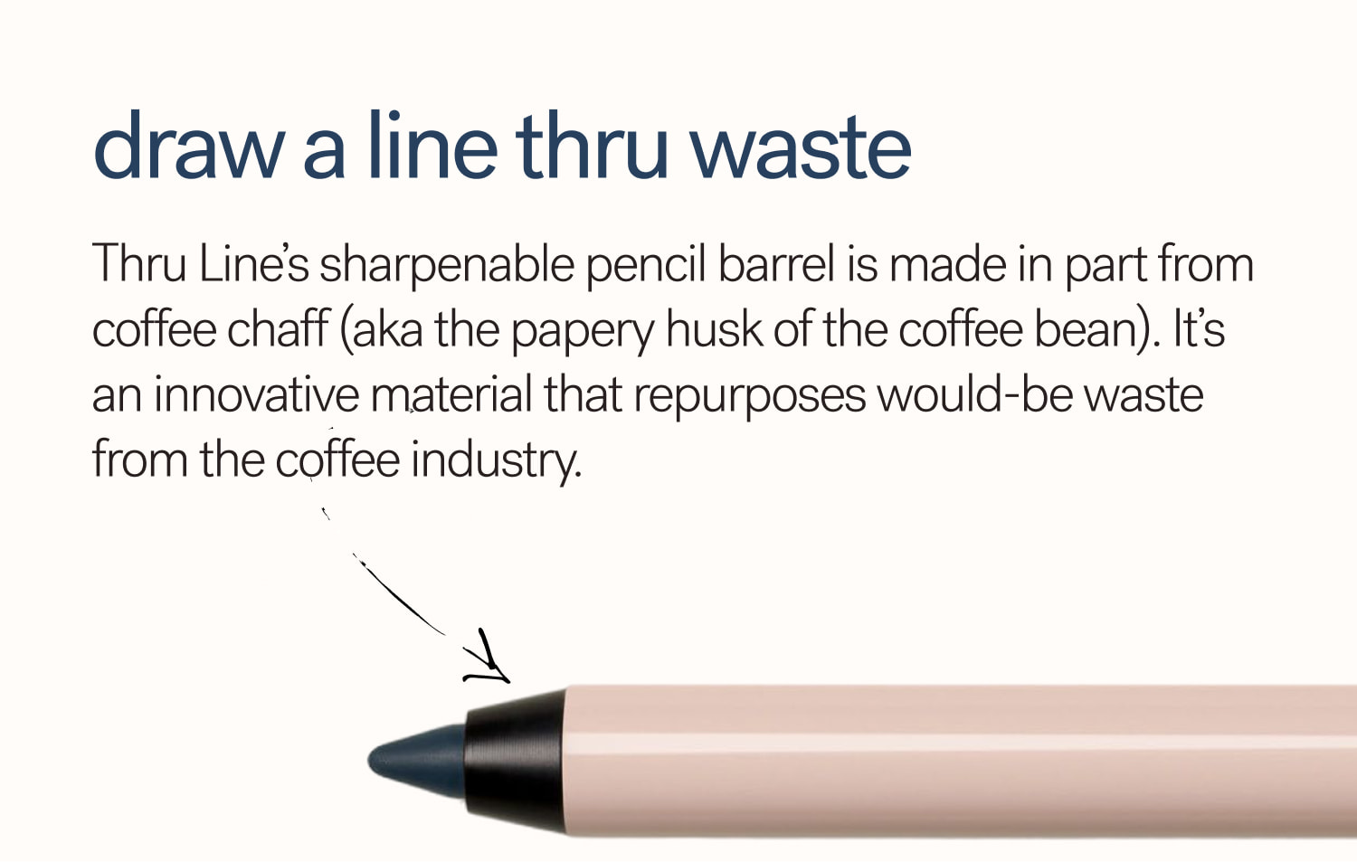 Draw A Line Thru Waste Thru Line’s sharpenable pencil barrel is made in part from coffee chaff (aka the papery husk of the coffee bean). It’s an innovative material that repurposes would-be waste from the coffee industry.