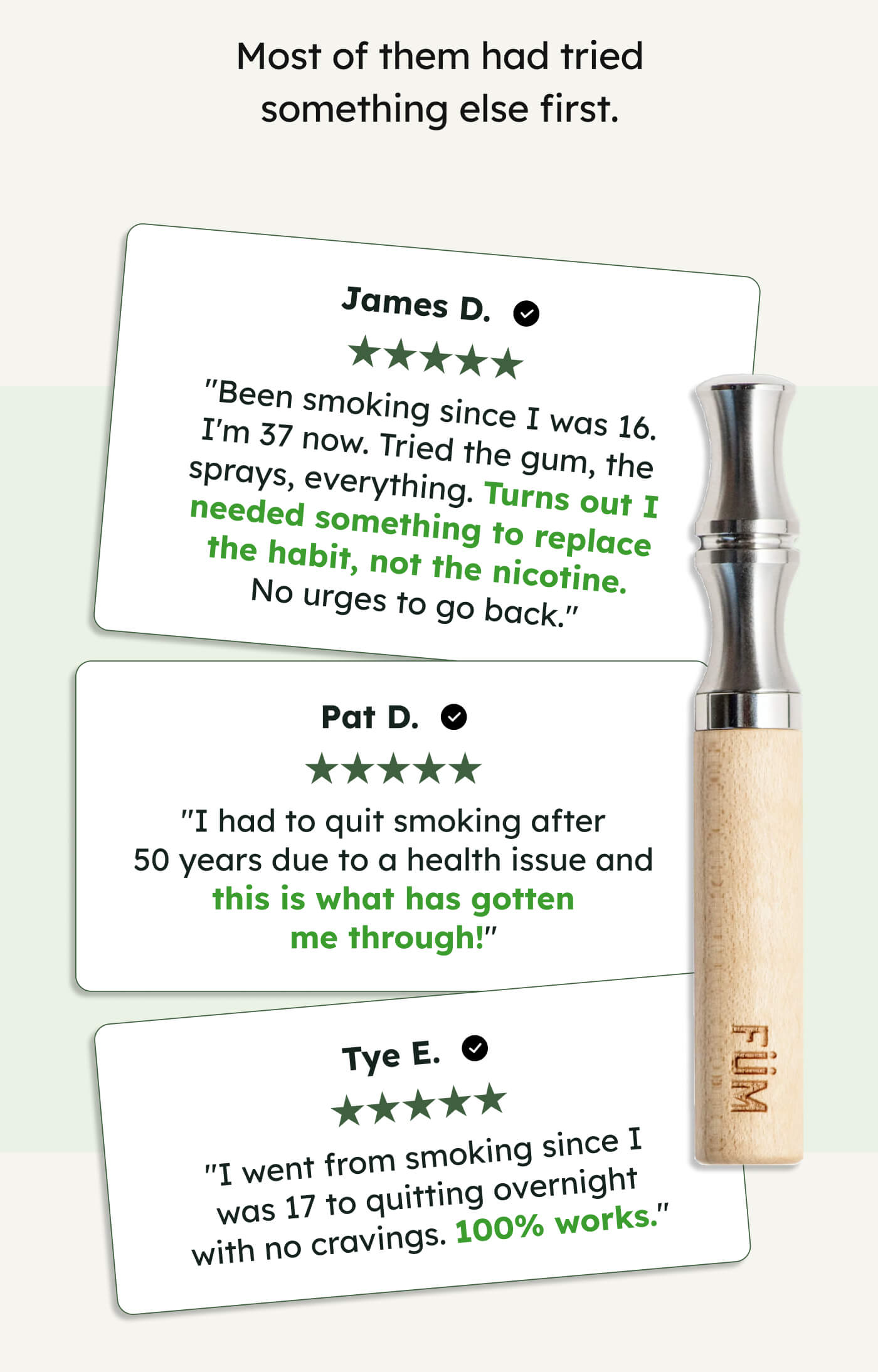 Most of them had tried something else first. James D. "Been smoking since I was 16. I'm 37 now. Tried the gum, the sprays, everything. Turns out I needed something to replace the habit, not the nicotine. No urges to go back." Pat D. "I had to quit smoking after 50 years due to a health issue and this is what has gotten me through!" Tye E. "I went from smoking since I was 17 to quitting overnight with no cravings. 100% works."