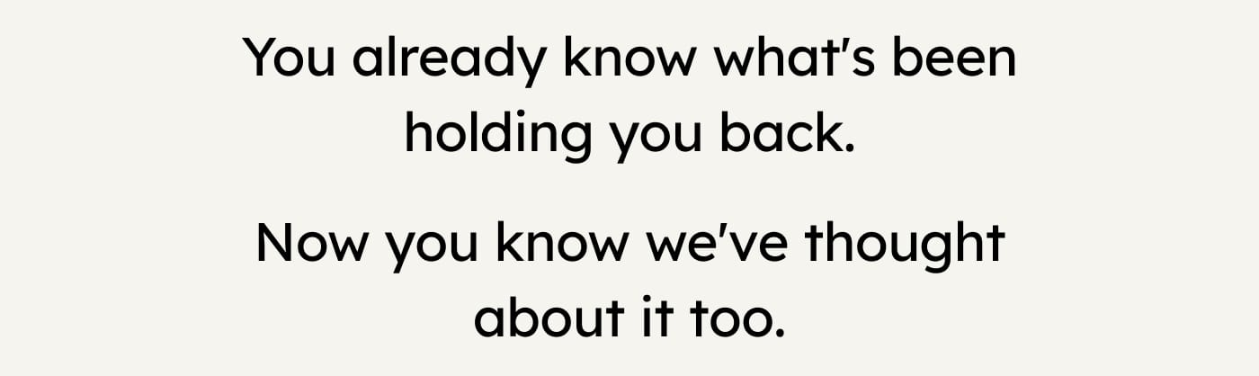 You already know what's been holding you back. Now you know we've thought about it too.