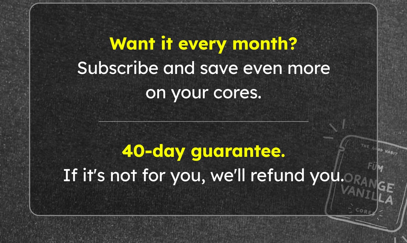 Want it every month? Subscribe and save even more on your cores. 40-day guarantee. If it's not for you, we'll refund you.