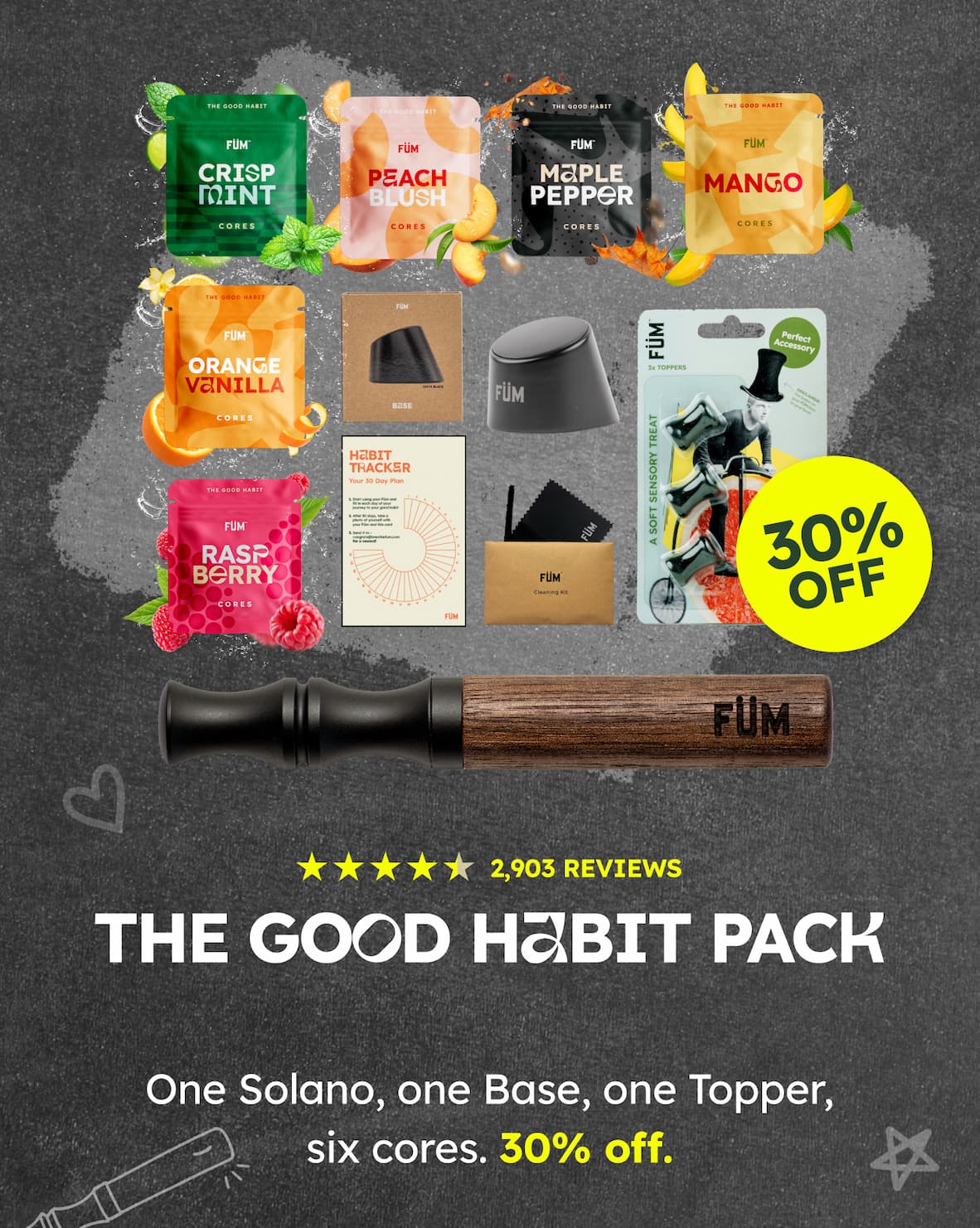 THE GOOD HABIT. CRISP MINT. PEACH BLUSH. MAPLE PEPPER. MANGO. ORANGE VANILLA. RASPBERRY. HABIT TRACKER. 30% OFF. 2,903 REVIEWS. THE GOOD HABIT PACK. One Solano, one Base, one Topper, six cores. 30% off.