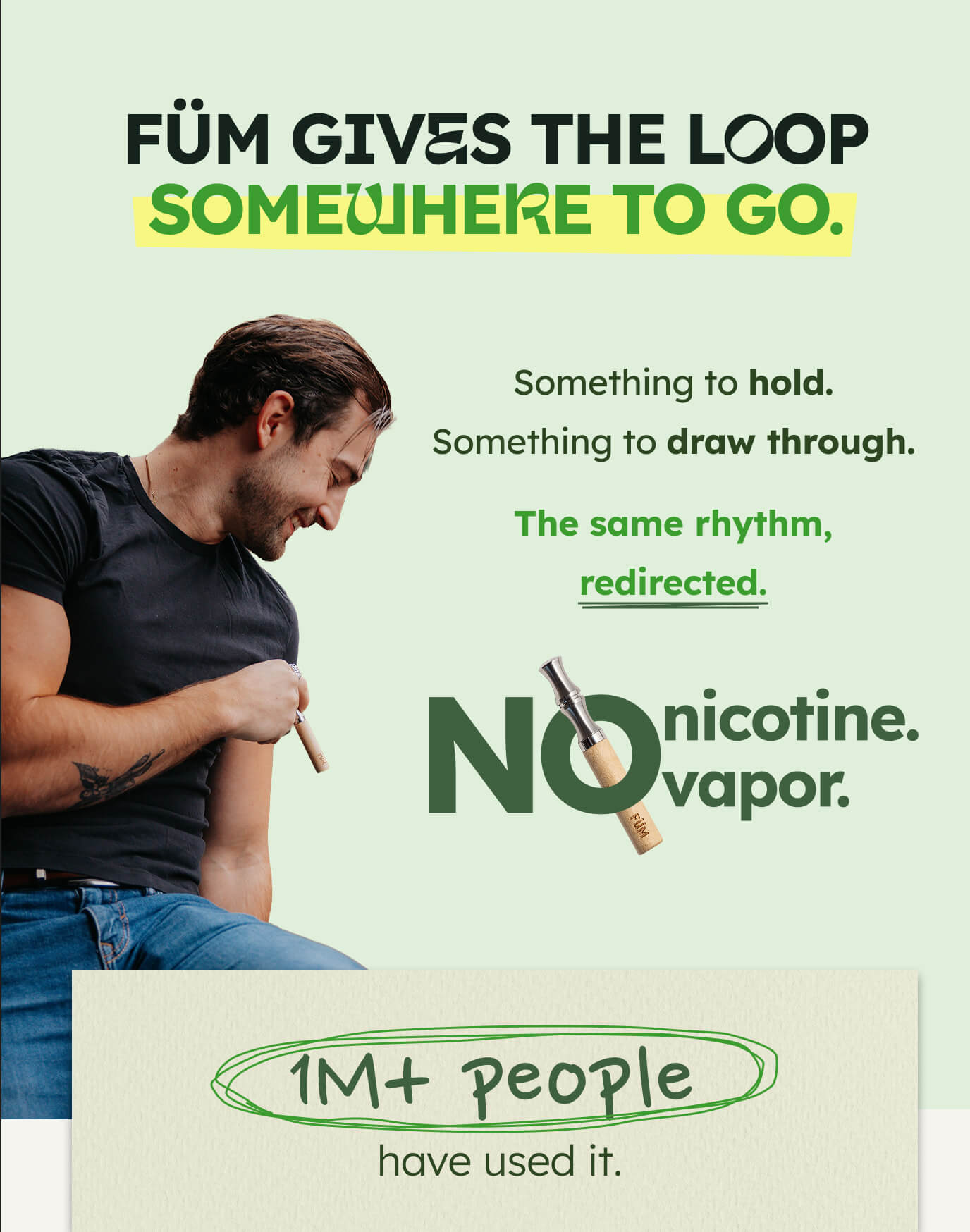 FÜM GIVES THE LOOP SOMEWHERE TO GO. Something to hold. Something to draw through.  The same rhythm, redirected. NO nicotine. vapor. 1M+ people have used it.