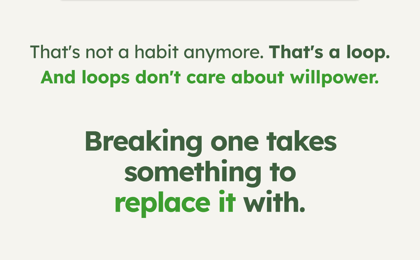 That's not a habit anymore. That's a loop. And loops don't care about willpower. Breaking one takes something to replace it with.