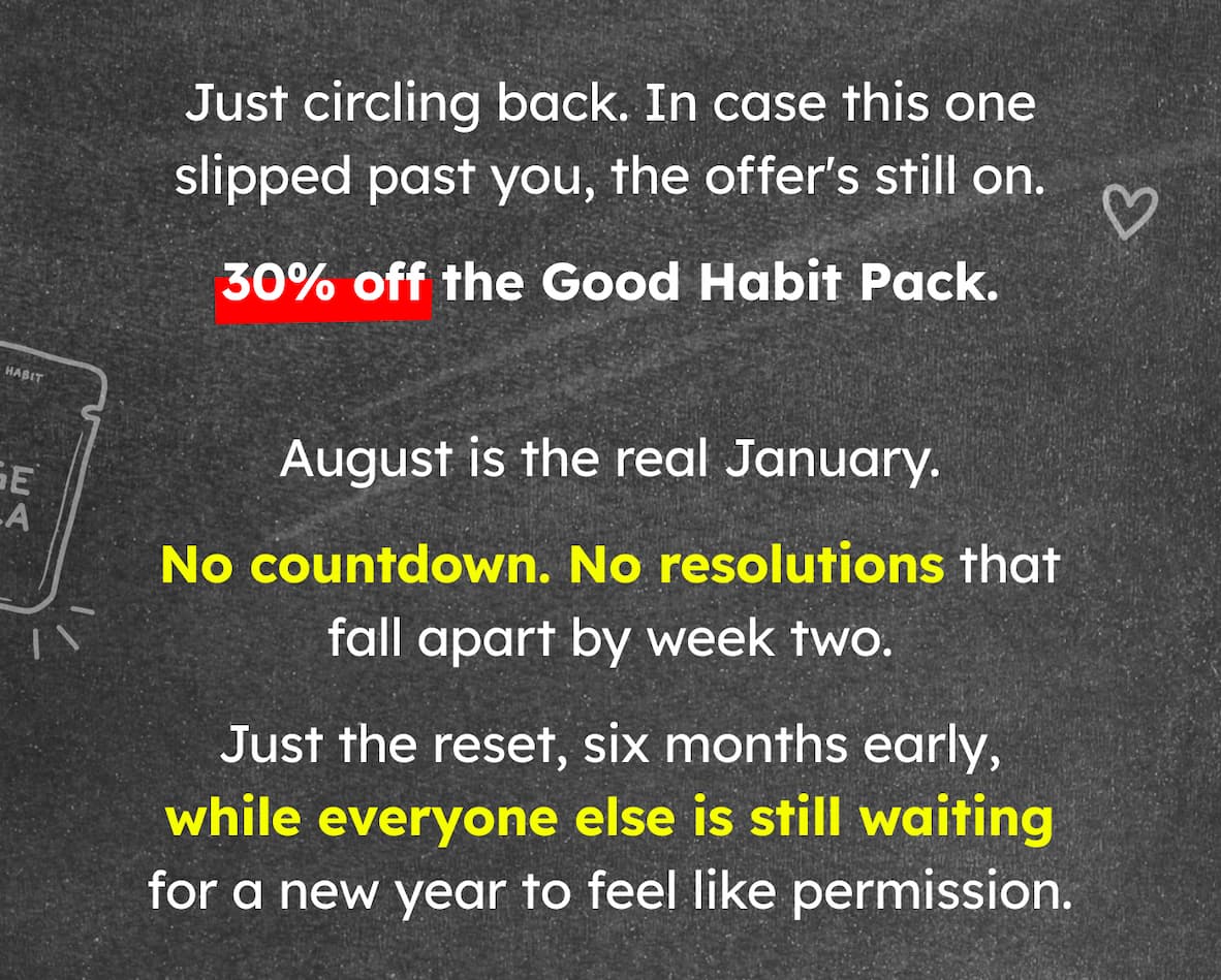 Just circling back. In case this one slipped past you, the offer's still on. 30% off the Good Habit Pack. August is the real January. No countdown. No resolutions that fall apart by week two. Just the reset, six months early, while everyone else is still waiting for a new year to feel like permission.