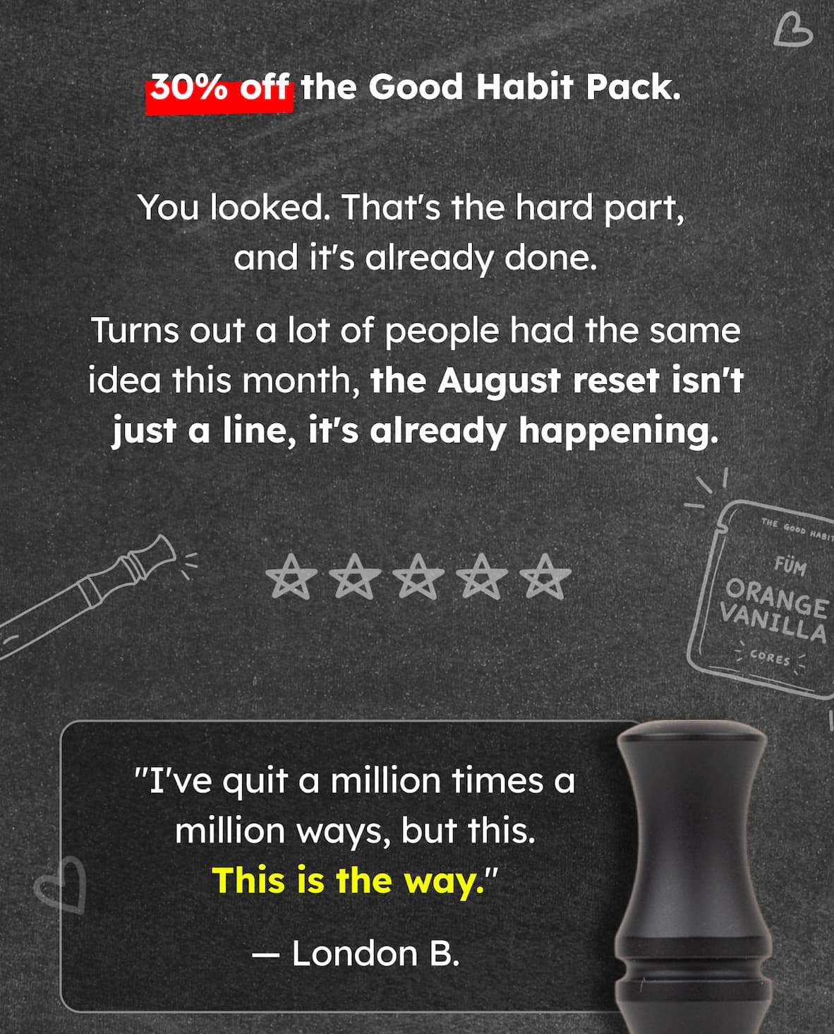 30% off the Good Habit Pack. You looked. That's the hard part,  and it's already done. Turns out a lot of people had the same idea this month, the August reset isn't just a line, it's already happening. "I've quit a million times a million ways, but this. This is the way." — London B. 
