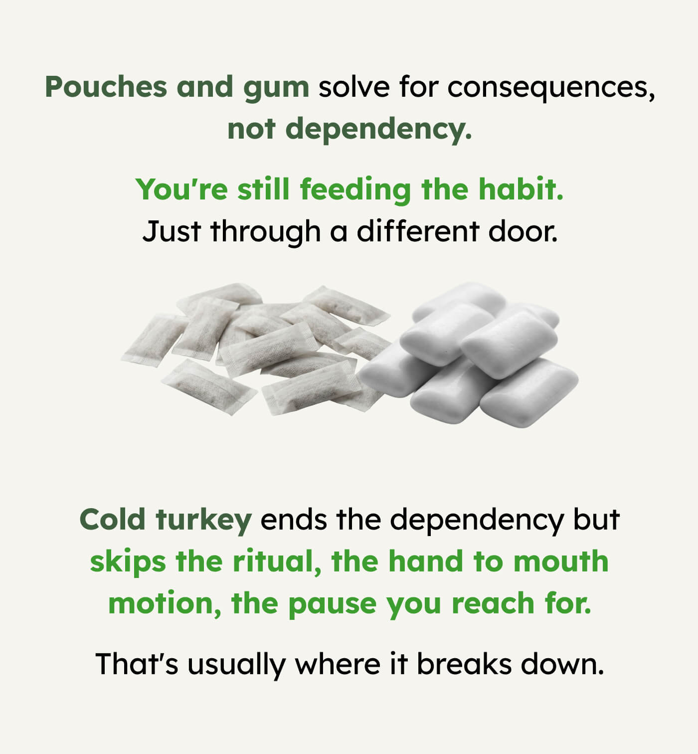 Pouches and gum solve for consequences, not dependency. You're still feeding the habit. Just through a different door. Cold turkey ends the dependency but skips the ritual, the hand to mouth motion, the pause you reach for. That's usually where it breaks down.