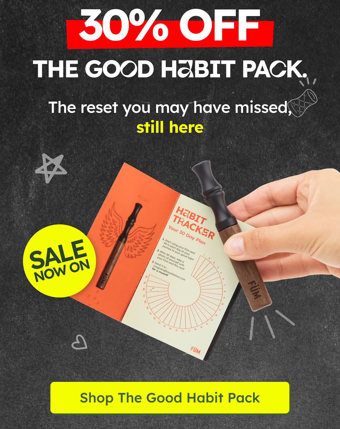 30% OFF. THE GOOD HABIT PACK. The reset you may have missed, still here. SALE NOW ON. HABIT TRACKER. Your 30 Day Plan. 1. Start using your Füm and fill in each day of your journey to your good habit. 2. After 30 days, take a photo of yourself with your Füm and this card. 3. Send it to congrats@breathefum.com for a reward! FÜM. Shop The Good Habit Pack