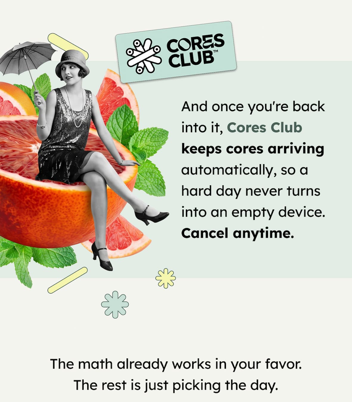 CORES CLUB | And once you're back into it, Cores Club keeps cores arriving automatically, so a hard day never turns into an empty device. Cancel anytime. The math already works in your favor. The rest is just picking the day.