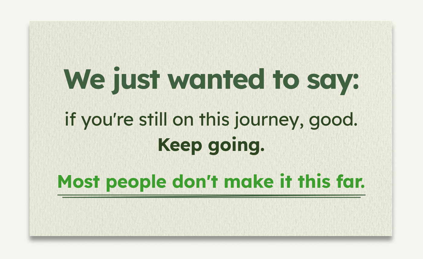 We just wanted to say:  if you're still on this journey, good. Keep going.  Most people don't make it this far.
