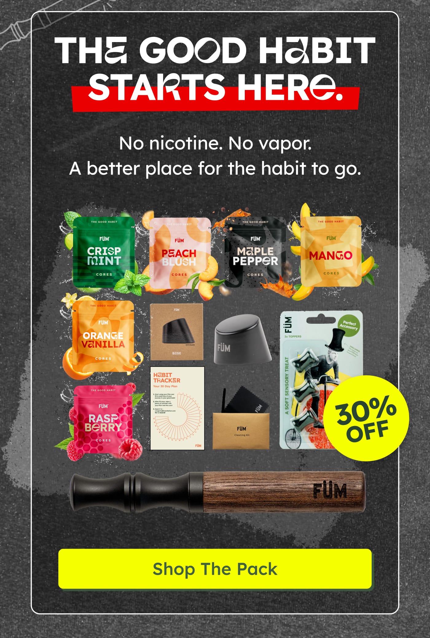 THE GOOD HABIT STARTS HERE. No nicotine. No vapor. A better place for the habit to go. FÜM Crisp Mint Cores. FÜM Peach Blush Cores. FÜM Maple Pepper Cores. FÜM Mango Cores. FÜM Orange Vanilla Cores. FÜM Base. FÜM. Habit Tracker Your 30 Day Plan. FÜM Cleaning Kit. FÜM A Soft Sensory Treat. Perfect Accessory. 30% OFF. FÜM. Shop The Pack