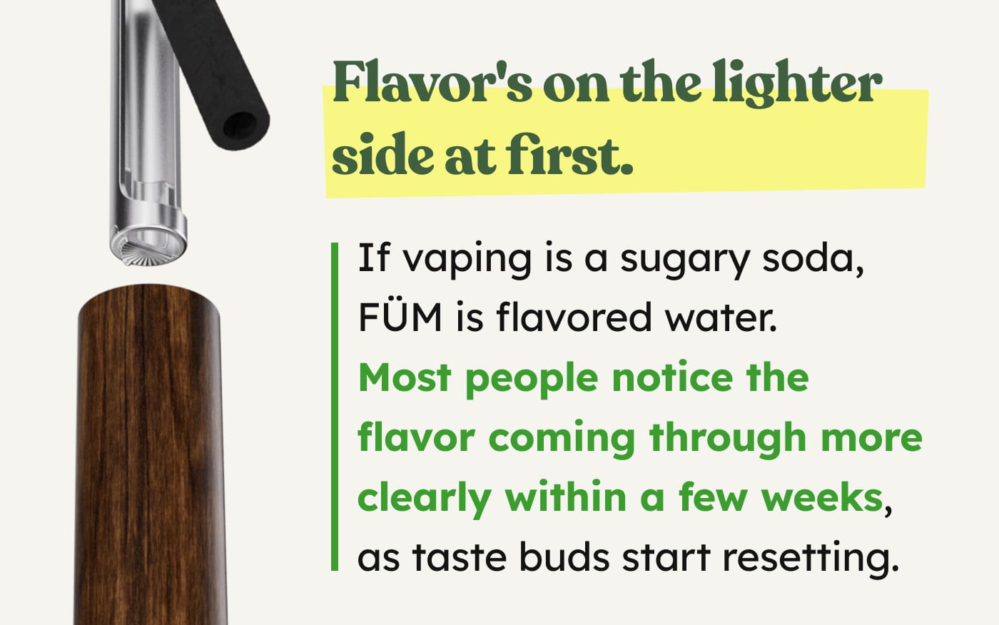 Flavor's on the lighter side at first. If vaping is a sugary soda, FÜM is flavored water. Most people notice the flavor coming through more clearly within a few weeks, as taste buds start resetting.