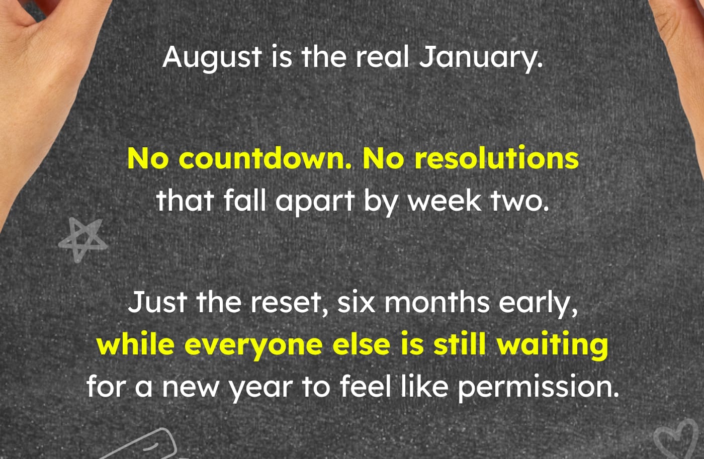 August is the real January. No countdown. No resolutions that fall apart by week two. Just the reset, six months early, while everyone else is still waiting for a new year to feel like permission.