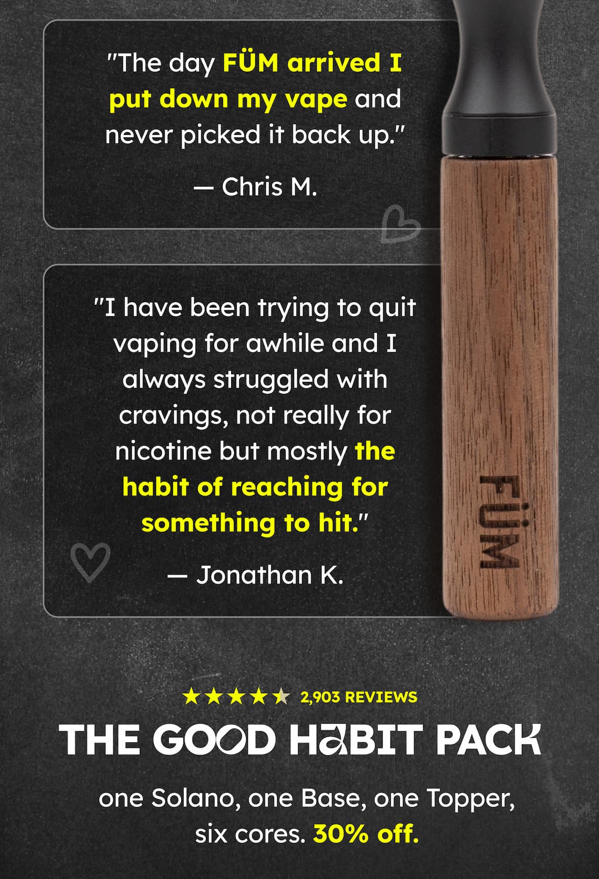"The day FÜM arrived I put down my vape and never picked it back up." — Chris M. "I have been trying to quit vaping for awhile and I always struggled with cravings, not really for nicotine but mostly the habit of reaching for something to hit." — Jonathan K. 2,903 REVIEWS | THE GOOD HABIT PACK - one Solano, one Base, one Topper, six cores. 30% off. 