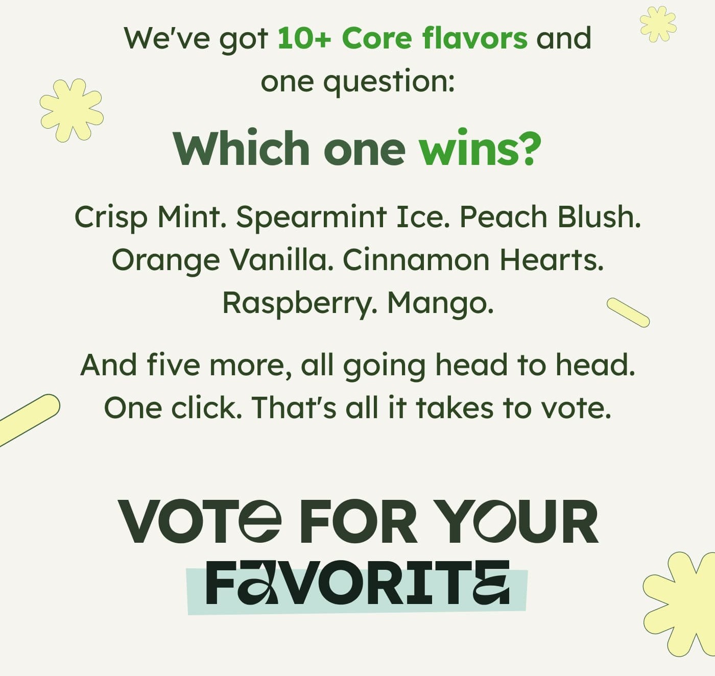 We've got 12 Core flavors and one question:  Which one wins? Crisp Mint. Spearmint Ice. Peach Blush. Orange Vanilla. Cinnamon Hearts. Raspberry. Mango.  And five more, all going head to head. One click. That's all it takes to vote. VOTE FOR YOUR FAVORITE