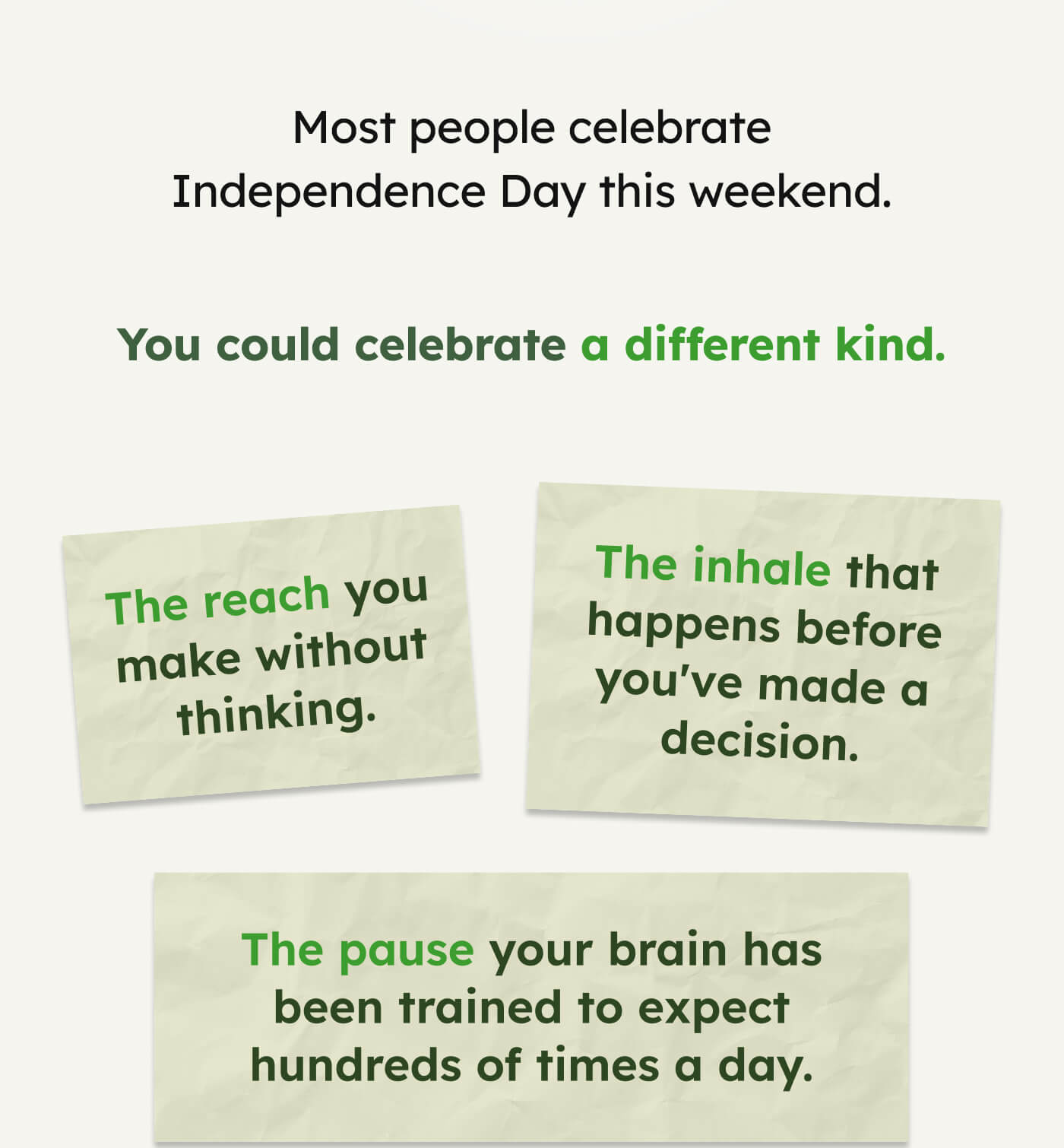 Most people celebrate Independence Day this weekend. You could celebrate a different kind. The reach you make without thinking.  The inhale that happens before you've made a decision.  The pause your brain has been trained to expect hundreds of times a day.