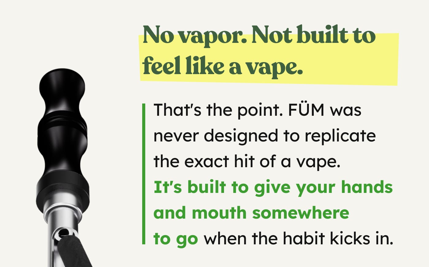 No vapor. Not built to feel like a vape. That's the point. FÜM was never designed to replicate the exact hit of a vape. It's built to give your hands and mouth somewhere to go when the habit kicks in.