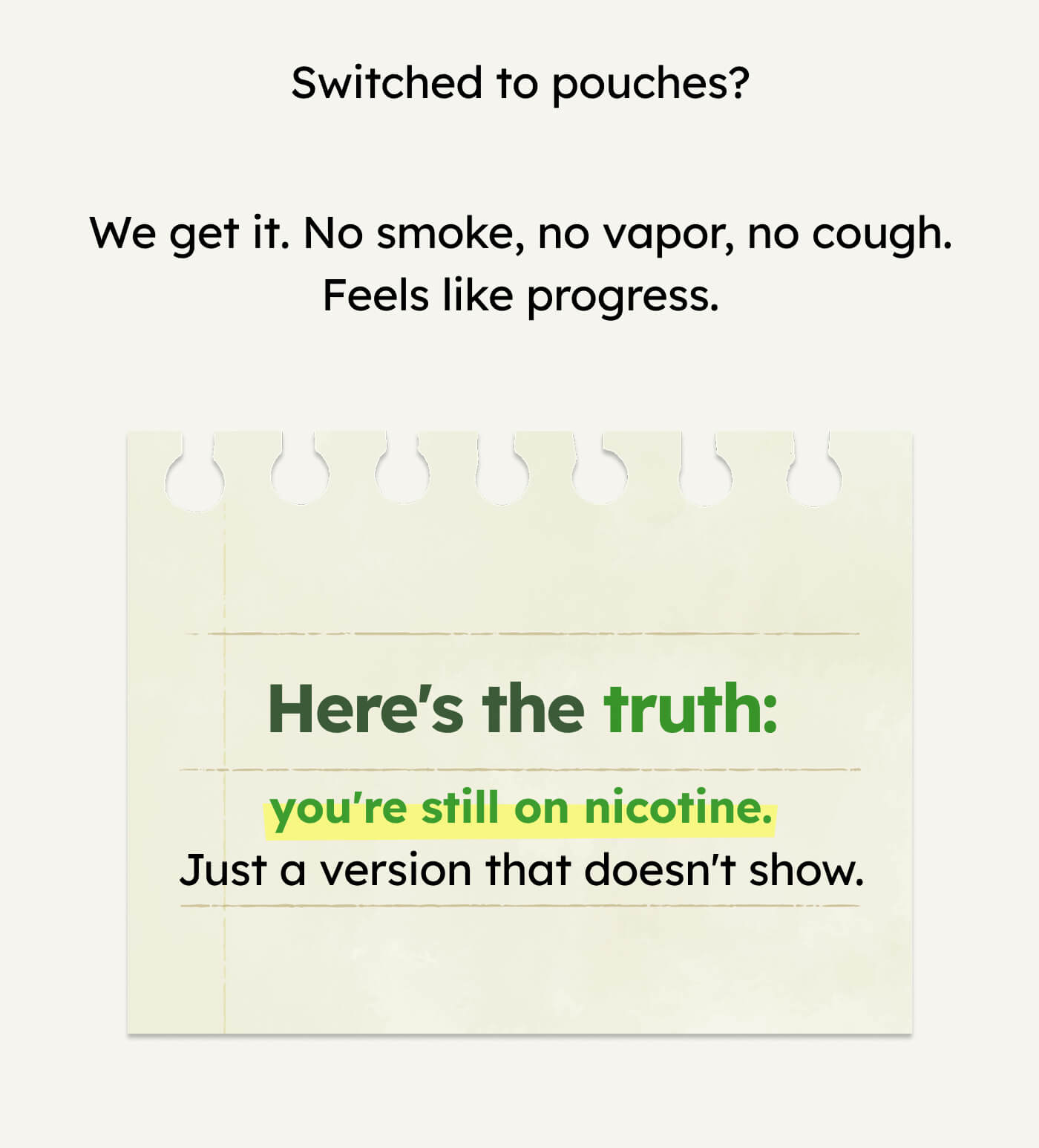Switched to pouches? We get it. No smoke, no vapor, no cough. Feels like progress. Here's the truth: you're still on nicotine. Just a version that doesn't show.