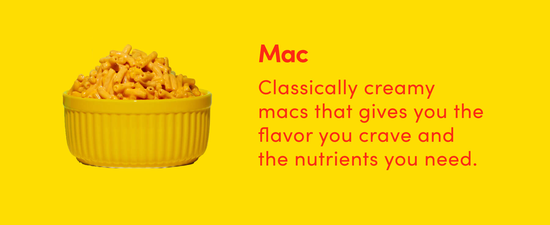 Mac Classically creamy macs that gives you the flavor you crave and the nutrients you need.