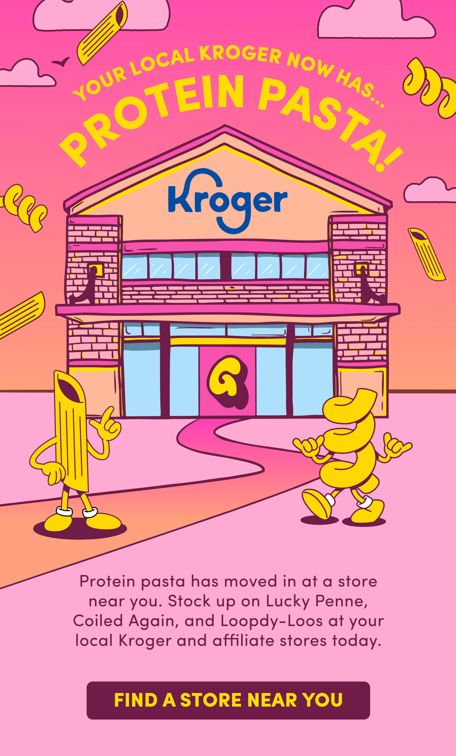YOUR LOCAL KROGER NOW HAS... PROTEIN PASTA! Protein pasta has moved in at a store near you. Stock up on Lucky Penne, Coiled Again, and Loopdy-Loos at your local Kroger and affiliate stores today.