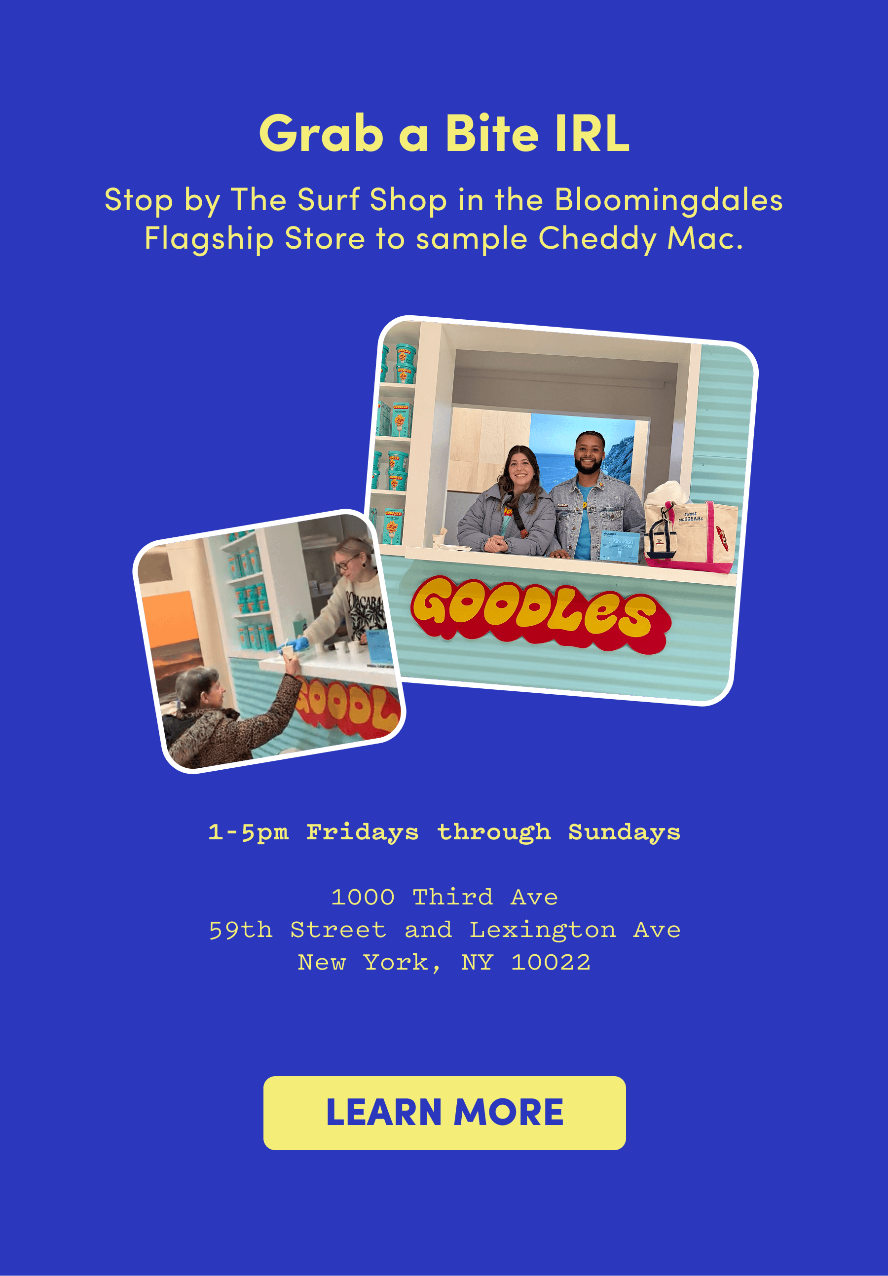 Grab a Bite IRL Stop by The Surf Shop in the Bloomingdales Flagship Store to sample Cheddy Mac.  1-5pm Fridays through Sundays  1000 Third Ave 59th Street and Lexington Ave New York, NY 10022
