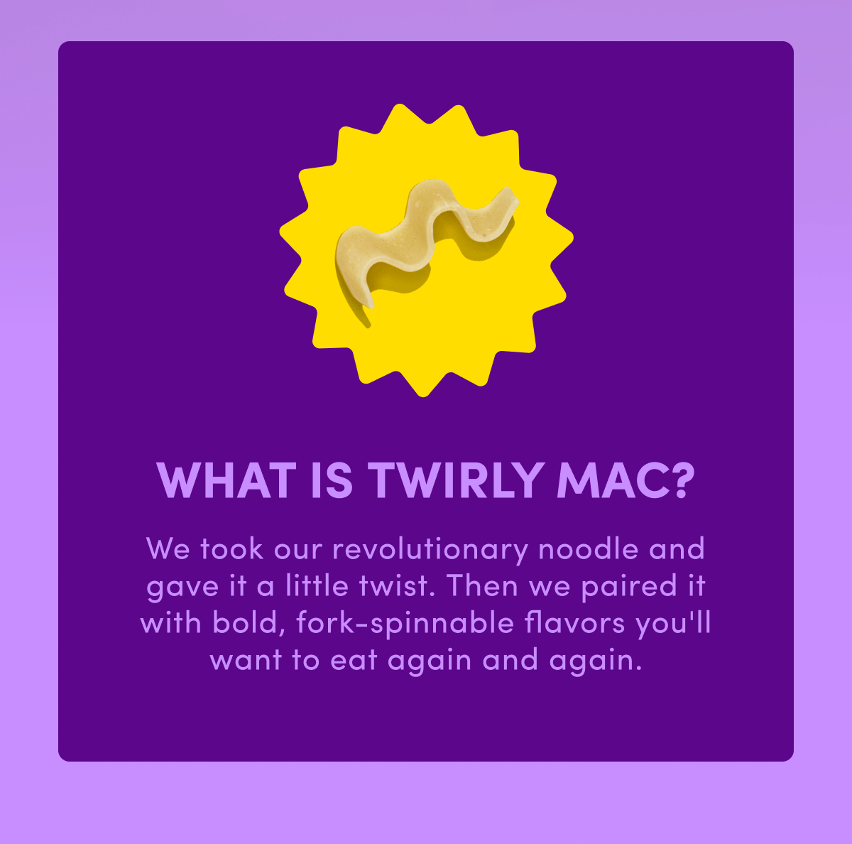 WHAT IS TWIRLY MAC? We took our revolutionary noodle and gave it a little twist. Then we paired it with bold, fork-spinnable flavors you'll want to eat again and again.