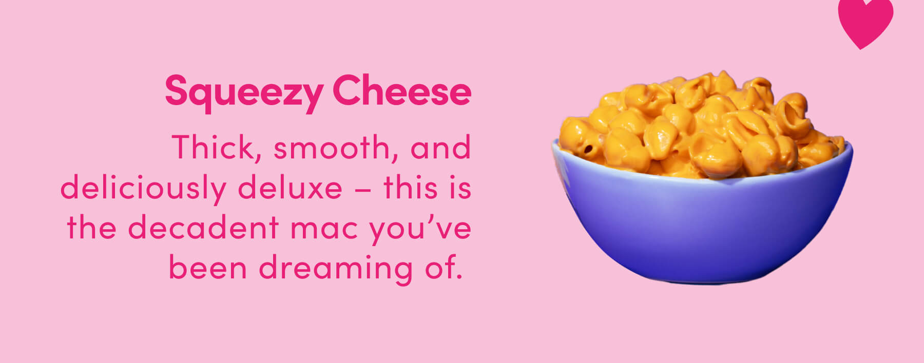 Squeezy Cheese Thick, smooth, and deliciously deluxe - this is the decadent mac you've been dreaming of. 