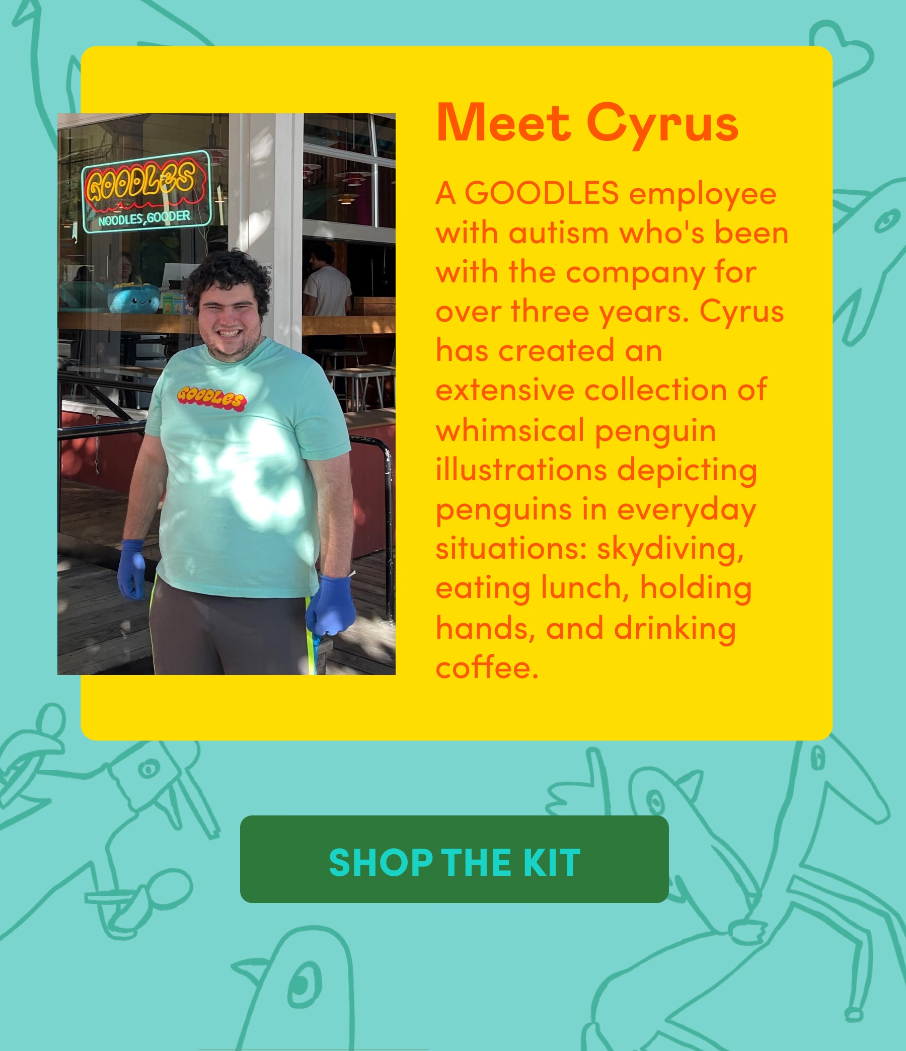 Meet Cyrus A GOODLES employee with autism who's been with the company for over three years. Cyrus has created an extensive collection of whimsical penguin illustrations depicting penguins in everyday situations: skydiving, eating lunch, holding hands, and drinking coffee.
