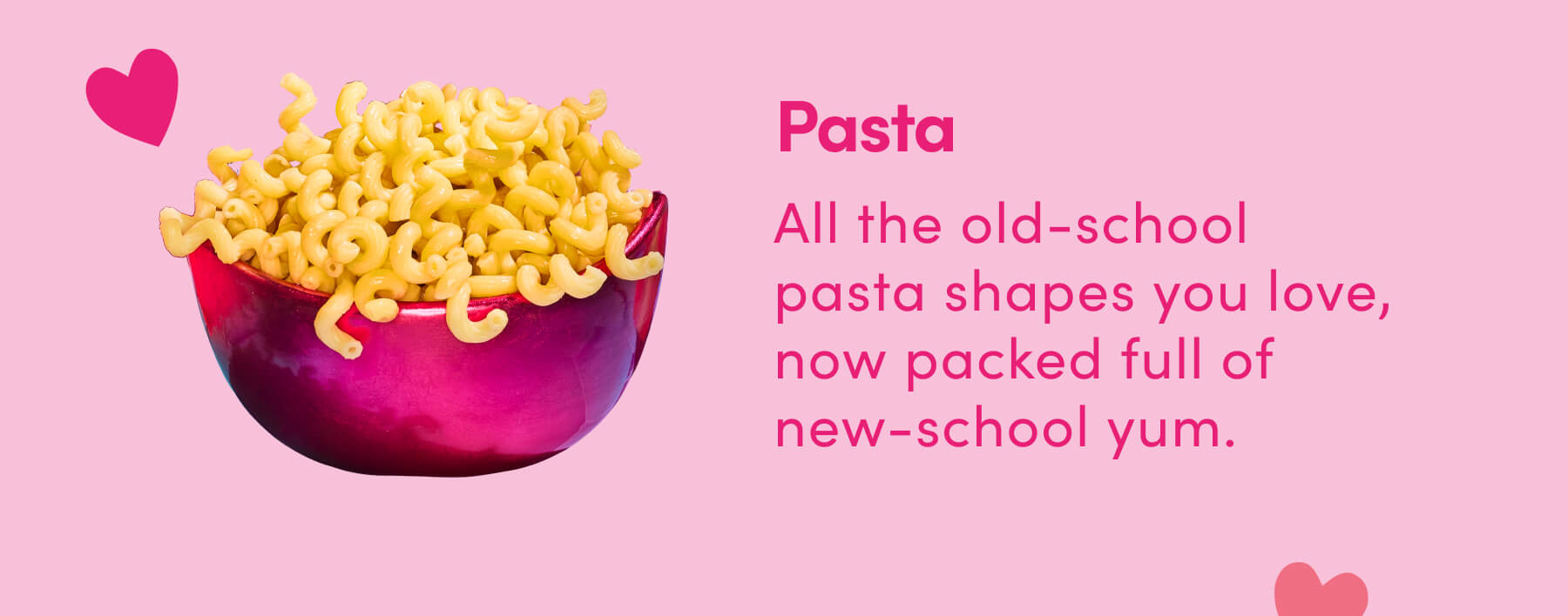 Pasta All the old-school pasta shapes you love, now packed full of new-school yum. 