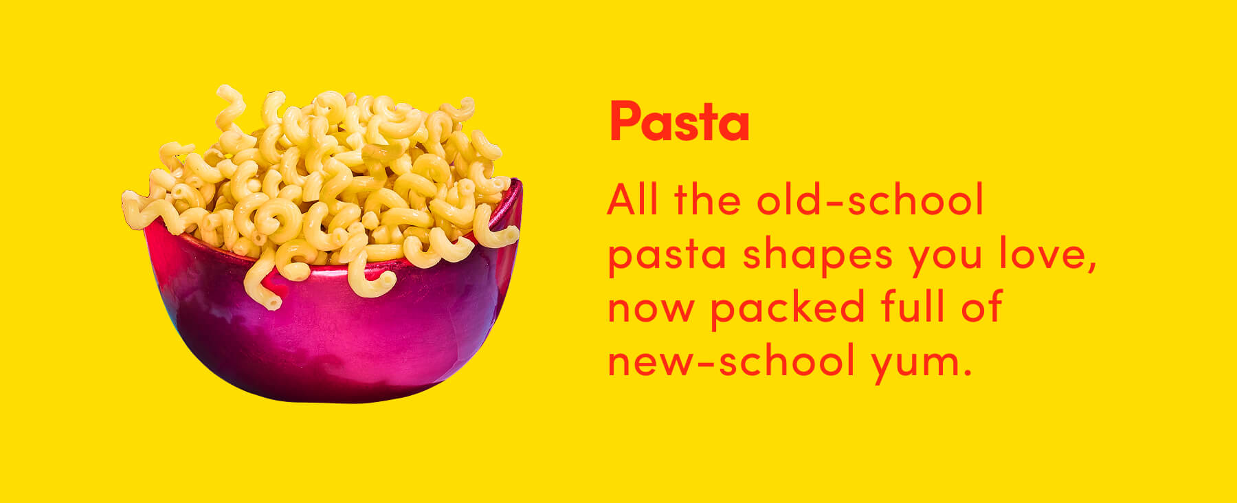 Pasta All the old-school pasta shapes you love, now packed full of new-school yum.