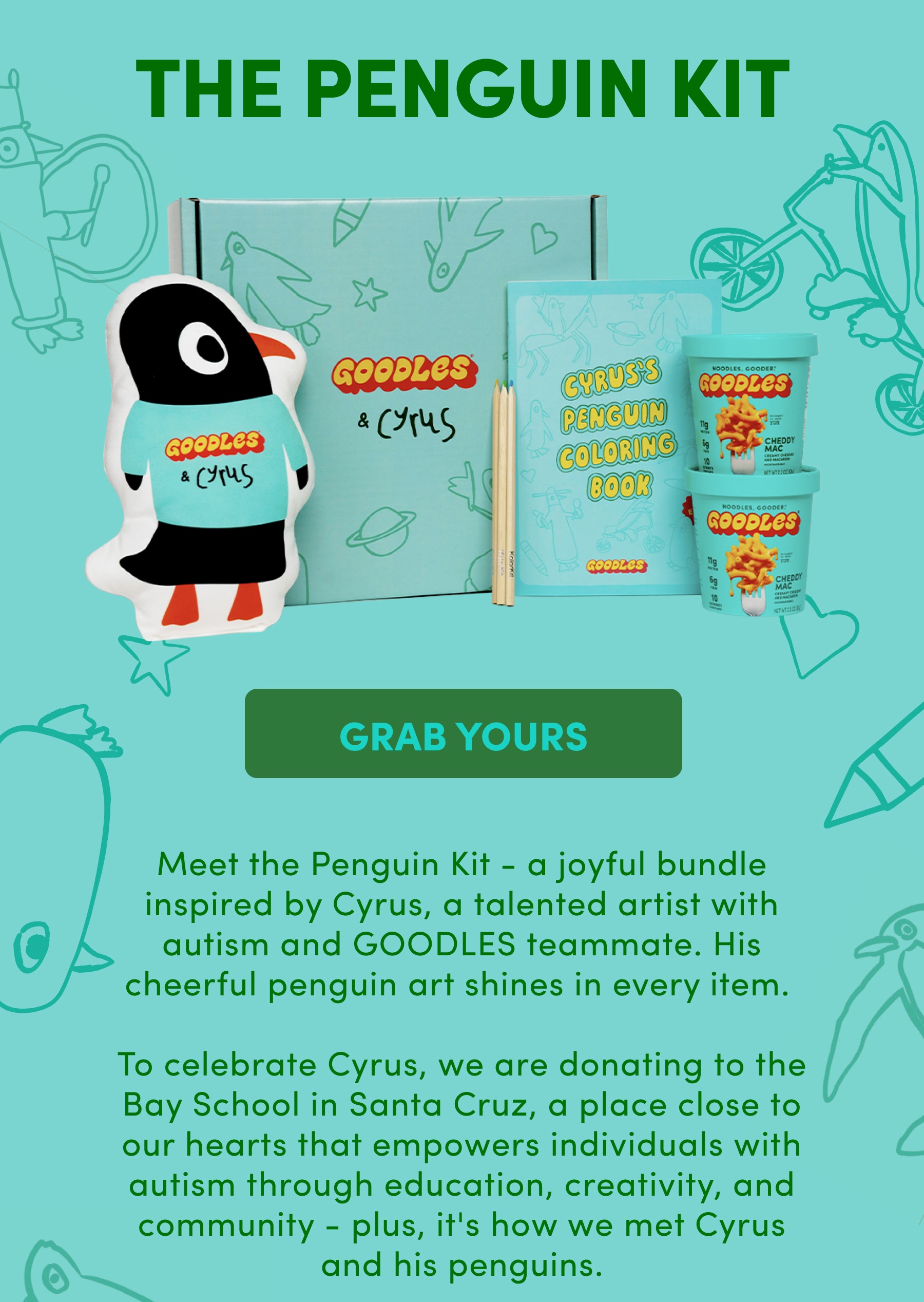 The Penguin Kit |Meet the Penguin Kit - a joyful bundle inspired by Cyrus, a talented artist with autism and GOODLES teammate. His cheerful penguin art shines in every item.   To celebrate Cyrus, we are donating to the Bay School in Santa Cruz, a place close to our hearts that empowers individuals with autism through education, creativity, and community - plus, it's how we met Cyrus and his penguins.