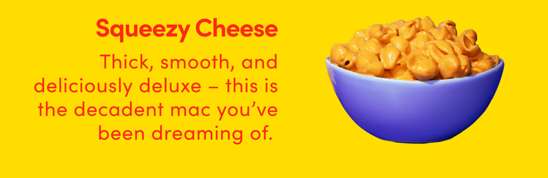 Squeezy Cheese Thick, smooth, and deliciously deluxe - this is the decadent mac you've been dreaming of.