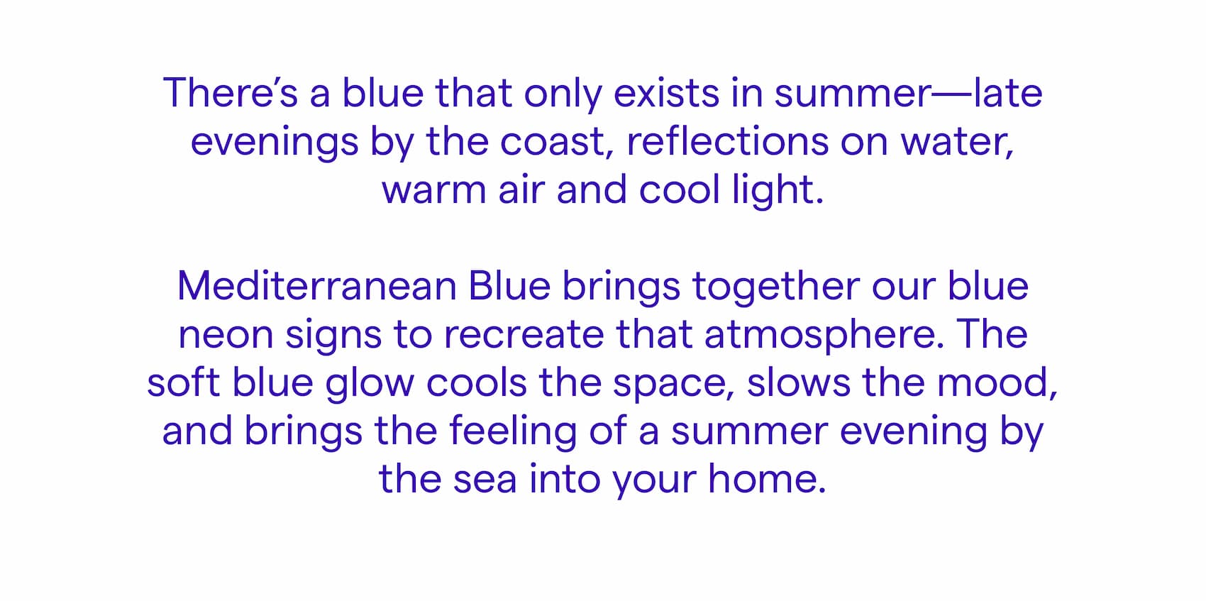 There’s a specific kind of blue that only exists in summer. Late evenings by the coast. Reflections on water. Warm air, cool light. Mediterranean Blue brings together our blue neon signs — a palette designed to recreate the atmosphere of summer nights at the edge of the sea.