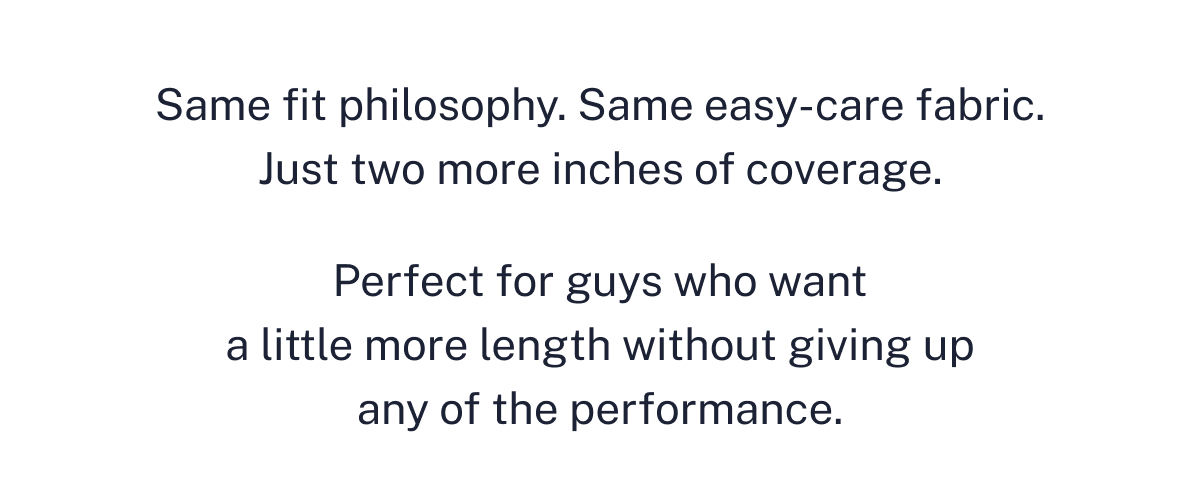 Same fit philosophy. Same easy-care fabric. Just two more inches of coverage. 