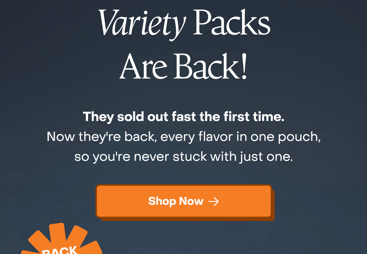 Variety Packs are back! They sold out fast the first time. Now they're back, every flavor in one pouch, so you're never stuck with just one. 