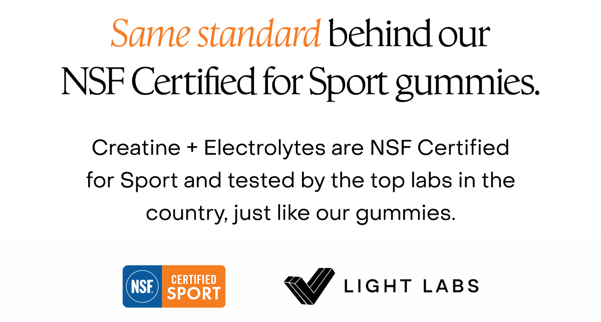 Same standard behind our NSF Certified for Sport gummies. Creatine + Electrolytes are NSF Certified for Sport and tested by the top labs in the country, just like our gummies.
