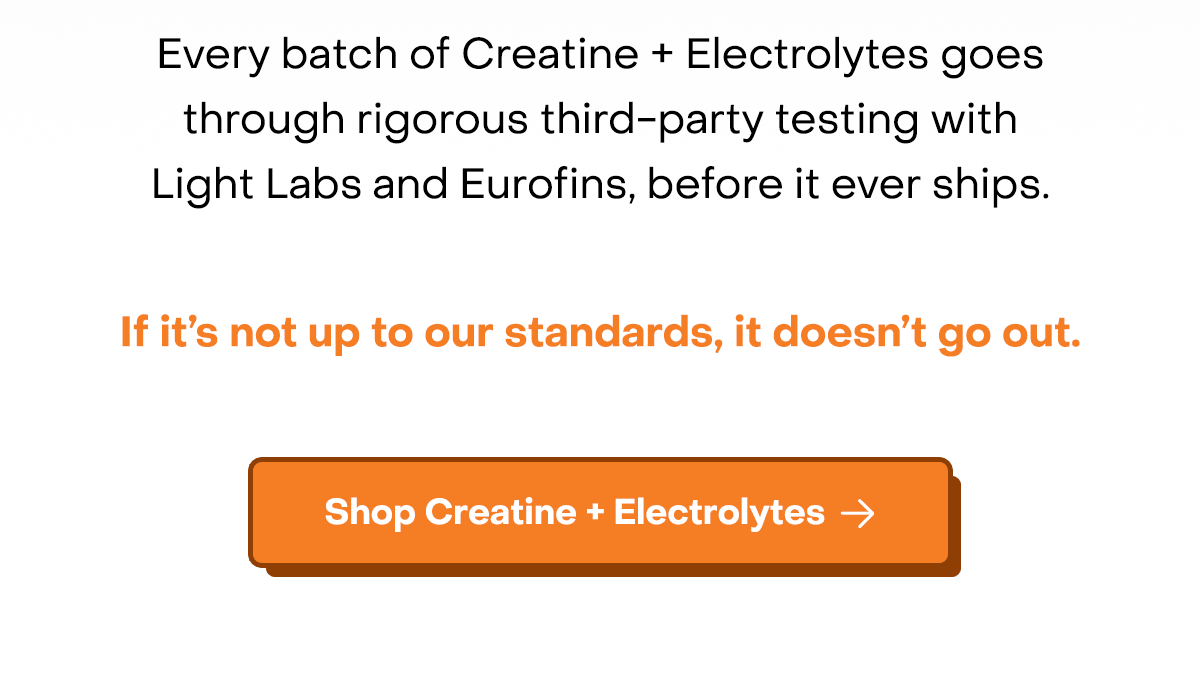 Every batch of Creatine + Electrolytes goes through rigorous third-party testing with Light Labs and Eurofins, before it ever ships. If it’s not up to our standards, it doesn’t go out.