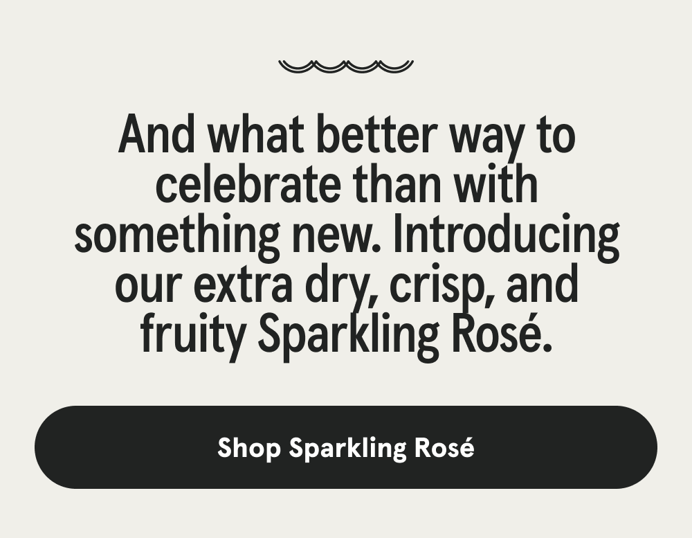 And what better way to celebrate than with something new. Introducing our extra dry, crisp, and fruity Sparkling Rosé. [SHOP SPARKLING ROSÉ]